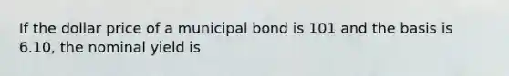 If the dollar price of a municipal bond is 101 and the basis is 6.10, the nominal yield is