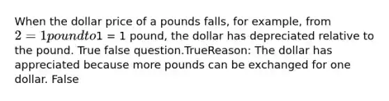 When the dollar price of a pounds falls, for example, from 2 = 1 pound to1 = 1 pound, the dollar has depreciated relative to the pound. True false question.TrueReason: The dollar has appreciated because more pounds can be exchanged for one dollar. False