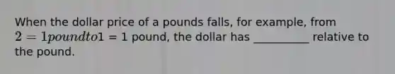 When the dollar price of a pounds falls, for example, from 2 = 1 pound to1 = 1 pound, the dollar has __________ relative to the pound.