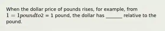 When the dollar price of pounds rises, for example, from 1 = 1 pound to2 = 1 pound, the dollar has _______ relative to the pound.