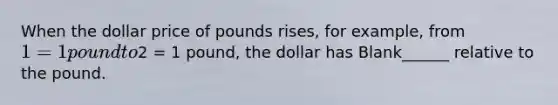 When the dollar price of pounds rises, for example, from 1 = 1 pound to2 = 1 pound, the dollar has Blank______ relative to the pound.