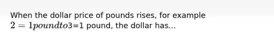 When the dollar price of pounds rises, for example 2=1 pound to3=1 pound, the dollar has...