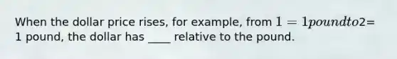 When the dollar price rises, for example, from 1= 1 pound to2= 1 pound, the dollar has ____ relative to the pound.