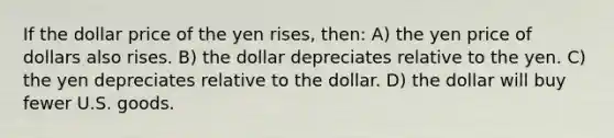 If the dollar price of the yen rises, then: A) the yen price of dollars also rises. B) the dollar depreciates relative to the yen. C) the yen depreciates relative to the dollar. D) the dollar will buy fewer U.S. goods.