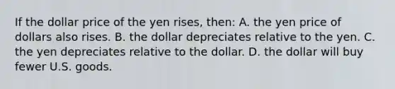 If the dollar price of the yen rises, then: A. the yen price of dollars also rises. B. the dollar depreciates relative to the yen. C. the yen depreciates relative to the dollar. D. the dollar will buy fewer U.S. goods.