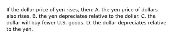 If the dollar price of yen rises, then: A. the yen price of dollars also rises. B. the yen depreciates relative to the dollar. C. the dollar will buy fewer U.S. goods. D. the dollar depreciates relative to the yen.