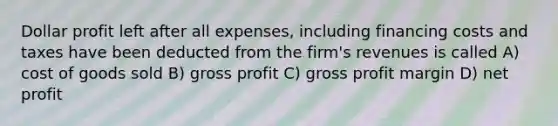 Dollar profit left after all expenses, including financing costs and taxes have been deducted from the firm's revenues is called A) cost of goods sold B) gross profit C) gross profit margin D) net profit