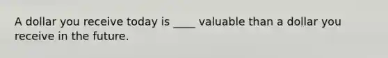 A dollar you receive today is ____ valuable than a dollar you receive in the future.