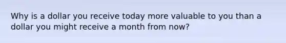 Why is a dollar you receive today more valuable to you than a dollar you might receive a month from now?