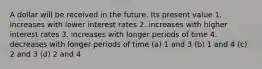 A dollar will be received in the future. Its present value 1. increases with lower interest rates 2. increases with higher interest rates 3. increases with longer periods of time 4. decreases with longer periods of time (a) 1 and 3 (b) 1 and 4 (c) 2 and 3 (d) 2 and 4