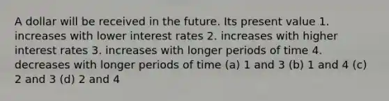 A dollar will be received in the future. Its present value 1. increases with lower interest rates 2. increases with higher interest rates 3. increases with longer periods of time 4. decreases with longer periods of time (a) 1 and 3 (b) 1 and 4 (c) 2 and 3 (d) 2 and 4