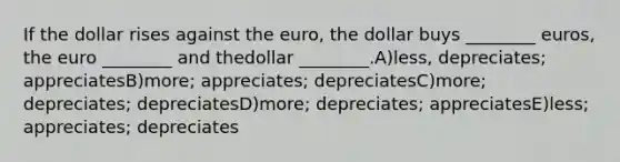 If the dollar rises against the euro, the dollar buys ________ euros, the euro ________ and thedollar ________.A)less, depreciates; appreciatesB)more; appreciates; depreciatesC)more; depreciates; depreciatesD)more; depreciates; appreciatesE)less; appreciates; depreciates