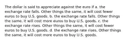 The dollar is said to appreciate against the euro if a. the exchange rate falls. Other things the same, it will cost fewer euros to buy U.S. goods. b. the exchange rate falls. Other things the same, it will cost more euros to buy U.S. goods. c. the exchange rate rises. Other things the same, it will cost fewer euros to buy U.S. goods. d. the exchange rate rises. Other things the same, it will cost more euros to buy U.S. goods.