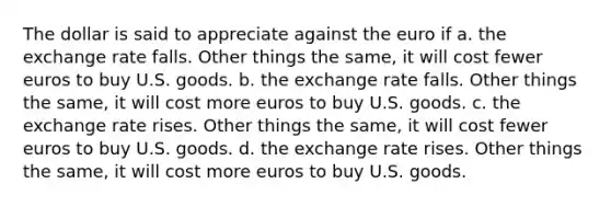 The dollar is said to appreciate against the euro if a. the exchange rate falls. Other things the same, it will cost fewer euros to buy U.S. goods. b. the exchange rate falls. Other things the same, it will cost more euros to buy U.S. goods. c. the exchange rate rises. Other things the same, it will cost fewer euros to buy U.S. goods. d. the exchange rate rises. Other things the same, it will cost more euros to buy U.S. goods.