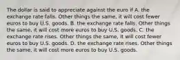 The dollar is said to appreciate against the euro if A. the exchange rate falls. Other things the same, it will cost fewer euros to buy U.S. goods. B. the exchange rate falls. Other things the same, it will cost more euros to buy U.S. goods. C. the exchange rate rises. Other things the same, it will cost fewer euros to buy U.S. goods. D. the exchange rate rises. Other things the same, it will cost more euros to buy U.S. goods.