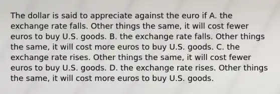 The dollar is said to appreciate against the euro if A. the exchange rate falls. Other things the same, it will cost fewer euros to buy U.S. goods. B. the exchange rate falls. Other things the same, it will cost more euros to buy U.S. goods. C. the exchange rate rises. Other things the same, it will cost fewer euros to buy U.S. goods. D. the exchange rate rises. Other things the same, it will cost more euros to buy U.S. goods.