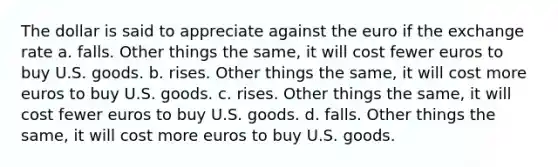 The dollar is said to appreciate against the euro if the exchange rate a. falls. Other things the same, it will cost fewer euros to buy U.S. goods. b. rises. Other things the same, it will cost more euros to buy U.S. goods. c. rises. Other things the same, it will cost fewer euros to buy U.S. goods. d. falls. Other things the same, it will cost more euros to buy U.S. goods.