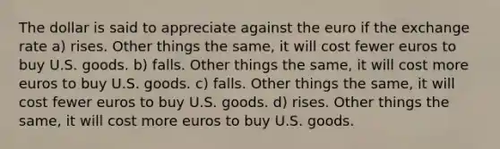 The dollar is said to appreciate against the euro if the exchange rate a) rises. Other things the same, it will cost fewer euros to buy U.S. goods. b) falls. Other things the same, it will cost more euros to buy U.S. goods. c) falls. Other things the same, it will cost fewer euros to buy U.S. goods. d) rises. Other things the same, it will cost more euros to buy U.S. goods.