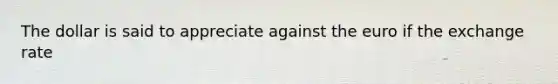 The dollar is said to appreciate against the euro if the exchange rate