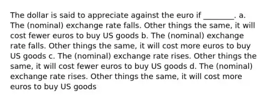 The dollar is said to appreciate against the euro if ________. a. The (nominal) exchange rate falls. Other things the same, it will cost fewer euros to buy US goods b. The (nominal) exchange rate falls. Other things the same, it will cost more euros to buy US goods c. The (nominal) exchange rate rises. Other things the same, it will cost fewer euros to buy US goods d. The (nominal) exchange rate rises. Other things the same, it will cost more euros to buy US goods