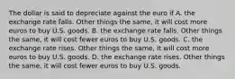 The dollar is said to depreciate against the euro if A. the exchange rate falls. Other things the same, it will cost more euros to buy U.S. goods. B. the exchange rate falls. Other things the same, it will cost fewer euros to buy U.S. goods. C. the exchange rate rises. Other things the same, it will cost more euros to buy U.S. goods. D. the exchange rate rises. Other things the same, it will cost fewer euros to buy U.S. goods.