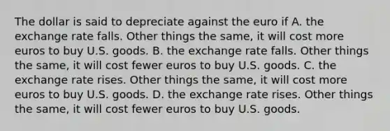 The dollar is said to depreciate against the euro if A. the exchange rate falls. Other things the same, it will cost more euros to buy U.S. goods. B. the exchange rate falls. Other things the same, it will cost fewer euros to buy U.S. goods. C. the exchange rate rises. Other things the same, it will cost more euros to buy U.S. goods. D. the exchange rate rises. Other things the same, it will cost fewer euros to buy U.S. goods.