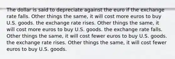 The dollar is said to depreciate against the euro if the exchange rate falls. Other things the same, it will cost more euros to buy U.S. goods. the exchange rate rises. Other things the same, it will cost more euros to buy U.S. goods. the exchange rate falls. Other things the same, it will cost fewer euros to buy U.S. goods. the exchange rate rises. Other things the same, it will cost fewer euros to buy U.S. goods.