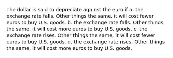 The dollar is said to depreciate against the euro if a. the exchange rate falls. Other things the same, it will cost fewer euros to buy U.S. goods. b. the exchange rate falls. Other things the same, it will cost more euros to buy U.S. goods. c. the exchange rate rises. Other things the same, it will cost fewer euros to buy U.S. goods. d. the exchange rate rises. Other things the same, it will cost more euros to buy U.S. goods.