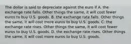 The dollar is said to depreciate against the euro if A. the exchange rate falls. Other things the same, it will cost fewer euros to buy U.S. goods. B. the exchange rate falls. Other things the same, it will cost more euros to buy U.S. goods. C. the exchange rate rises. Other things the same, it will cost fewer euros to buy U.S. goods. D. the exchange rate rises. Other things the same, it will cost more euros to buy U.S. goods.