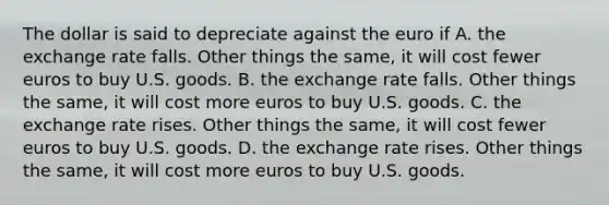 The dollar is said to depreciate against the euro if A. the exchange rate falls. Other things the same, it will cost fewer euros to buy U.S. goods. B. the exchange rate falls. Other things the same, it will cost more euros to buy U.S. goods. C. the exchange rate rises. Other things the same, it will cost fewer euros to buy U.S. goods. D. the exchange rate rises. Other things the same, it will cost more euros to buy U.S. goods.