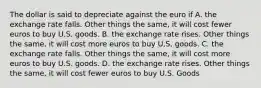 The dollar is said to depreciate against the euro if A. the exchange rate falls. Other things the same, it will cost fewer euros to buy U.S. goods. B. the exchange rate rises. Other things the same, it will cost more euros to buy U.S. goods. C. the exchange rate falls. Other things the same, it will cost more euros to buy U.S. goods. D. the exchange rate rises. Other things the same, it will cost fewer euros to buy U.S. Goods