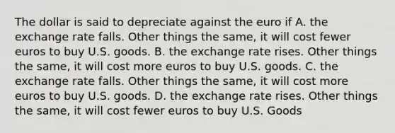 The dollar is said to depreciate against the euro if A. the exchange rate falls. Other things the same, it will cost fewer euros to buy U.S. goods. B. the exchange rate rises. Other things the same, it will cost more euros to buy U.S. goods. C. the exchange rate falls. Other things the same, it will cost more euros to buy U.S. goods. D. the exchange rate rises. Other things the same, it will cost fewer euros to buy U.S. Goods