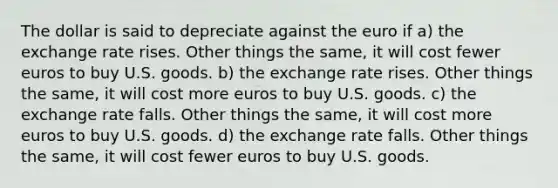 The dollar is said to depreciate against the euro if a) the exchange rate rises. Other things the same, it will cost fewer euros to buy U.S. goods. b) the exchange rate rises. Other things the same, it will cost more euros to buy U.S. goods. c) the exchange rate falls. Other things the same, it will cost more euros to buy U.S. goods. d) the exchange rate falls. Other things the same, it will cost fewer euros to buy U.S. goods.