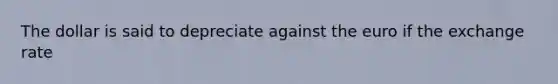 The dollar is said to depreciate against the euro if the exchange rate