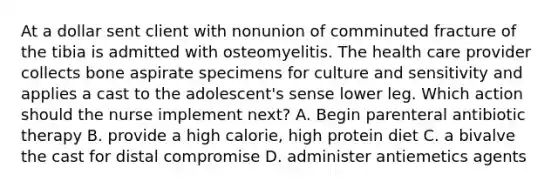 At a dollar sent client with nonunion of comminuted fracture of the tibia is admitted with osteomyelitis. The health care provider collects bone aspirate specimens for culture and sensitivity and applies a cast to the adolescent's sense lower leg. Which action should the nurse implement next? A. Begin parenteral antibiotic therapy B. provide a high calorie, high protein diet C. a bivalve the cast for distal compromise D. administer antiemetics agents