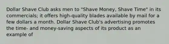 Dollar Shave Club asks men to "Shave Money, Shave Time" in its commercials; it offers high-quality blades available by mail for a few dollars a month. Dollar Shave Club's advertising promotes the time- and money-saving aspects of its product as an example of