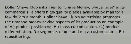 Dollar Shave Club asks men to "Shave Money, Shave Time" in its commercials; it offers high-quality blades available by mail for a few dollars a month. Dollar Shave Club's advertising promotes the timeand money-saving aspects of its product as an example of A.) product positioning. B.) mass customization. C.) product differentiation. D.) segments of one and mass customization. E.) repositioning.