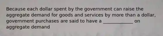 Because each dollar spent by the government can raise the aggregate demand for goods and services by more than a dollar, government purchases are said to have a _____________ on aggregate demand