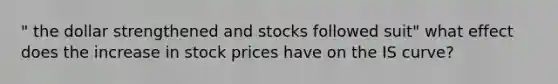 " the dollar strengthened and stocks followed suit" what effect does the increase in stock prices have on the IS curve?