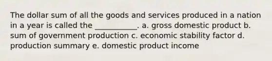 The dollar sum of all the goods and services produced in a nation in a year is called the ___________. a. gross domestic product b. sum of government production c. economic stability factor d. production summary e. domestic product income