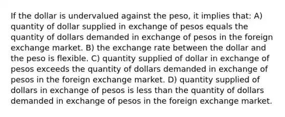 If the dollar is undervalued against the peso, it implies that: A) quantity of dollar supplied in exchange of pesos equals the quantity of dollars demanded in exchange of pesos in the foreign exchange market. B) the <a href='https://www.questionai.com/knowledge/k77cG4hXWk-exchange-rate' class='anchor-knowledge'>exchange rate</a> between the dollar and the peso is flexible. C) quantity supplied of dollar in exchange of pesos exceeds the quantity of dollars demanded in exchange of pesos in the foreign exchange market. D) quantity supplied of dollars in exchange of pesos is <a href='https://www.questionai.com/knowledge/k7BtlYpAMX-less-than' class='anchor-knowledge'>less than</a> the quantity of dollars demanded in exchange of pesos in the foreign exchange market.