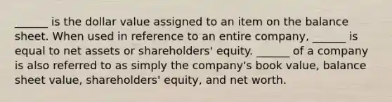 ______ is the dollar value assigned to an item on the balance sheet. When used in reference to an entire company, ______ is equal to net assets or shareholders' equity. ______ of a company is also referred to as simply the company's book value, balance sheet value, shareholders' equity, and net worth.