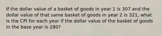 If the dollar value of a basket of goods in year 1 is 307 and the dollar value of that same basket of goods in year 2 is 321, what is the CPI for each year if the dollar value of the basket of goods in the base year is 280?