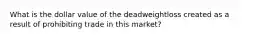 What is the dollar value of the deadweightloss created as a result of prohibiting trade in this market?