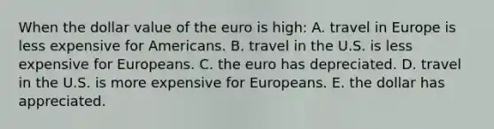 When the dollar value of the euro is high: A. travel in Europe is less expensive for Americans. B. travel in the U.S. is less expensive for Europeans. C. the euro has depreciated. D. travel in the U.S. is more expensive for Europeans. E. the dollar has appreciated.