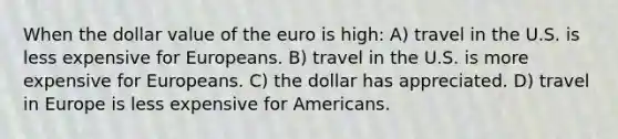 When the dollar value of the euro is high: A) travel in the U.S. is less expensive for Europeans. B) travel in the U.S. is more expensive for Europeans. C) the dollar has appreciated. D) travel in Europe is less expensive for Americans.