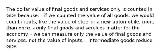 The dollar value of final goods and services only is counted in GDP because: - if we counted the value of all goods, we would count inputs, like the value of steel in a new automobile, more than once. - only final goods and services matter for the economy. - we can measure only the value of final goods and services, not the value of inputs. - intermediate goods reduce GDP.