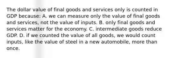 The dollar value of final goods and services only is counted in GDP because: A. we can measure only the value of final goods and services, not the value of inputs. B. only final goods and services matter for the economy. C. intermediate goods reduce GDP. D. if we counted the value of all goods, we would count inputs, like the value of steel in a new automobile, more than once.