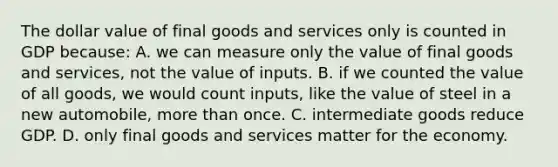 The dollar value of final goods and services only is counted in GDP because: A. we can measure only the value of final goods and services, not the value of inputs. B. if we counted the value of all goods, we would count inputs, like the value of steel in a new automobile, <a href='https://www.questionai.com/knowledge/keWHlEPx42-more-than' class='anchor-knowledge'>more than</a> once. C. intermediate goods reduce GDP. D. only final goods and services matter for the economy.