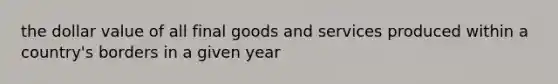 the dollar value of all final goods and services produced within a country's borders in a given year